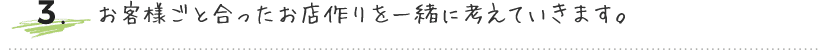 お客様ごとに合ったお店作りを一緒に考えていきます。